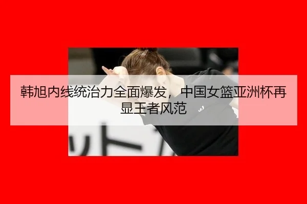 韩旭内线统治力全面爆发，中国女篮亚洲杯再显王者风范